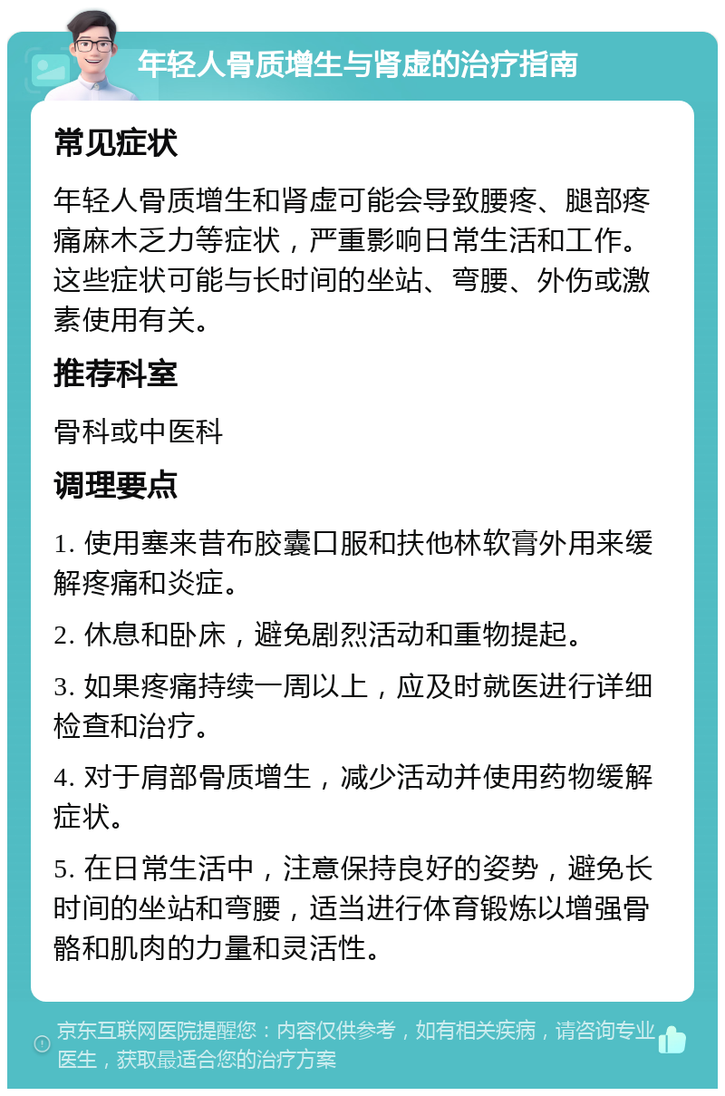 年轻人骨质增生与肾虚的治疗指南 常见症状 年轻人骨质增生和肾虚可能会导致腰疼、腿部疼痛麻木乏力等症状，严重影响日常生活和工作。这些症状可能与长时间的坐站、弯腰、外伤或激素使用有关。 推荐科室 骨科或中医科 调理要点 1. 使用塞来昔布胶囊口服和扶他林软膏外用来缓解疼痛和炎症。 2. 休息和卧床，避免剧烈活动和重物提起。 3. 如果疼痛持续一周以上，应及时就医进行详细检查和治疗。 4. 对于肩部骨质增生，减少活动并使用药物缓解症状。 5. 在日常生活中，注意保持良好的姿势，避免长时间的坐站和弯腰，适当进行体育锻炼以增强骨骼和肌肉的力量和灵活性。