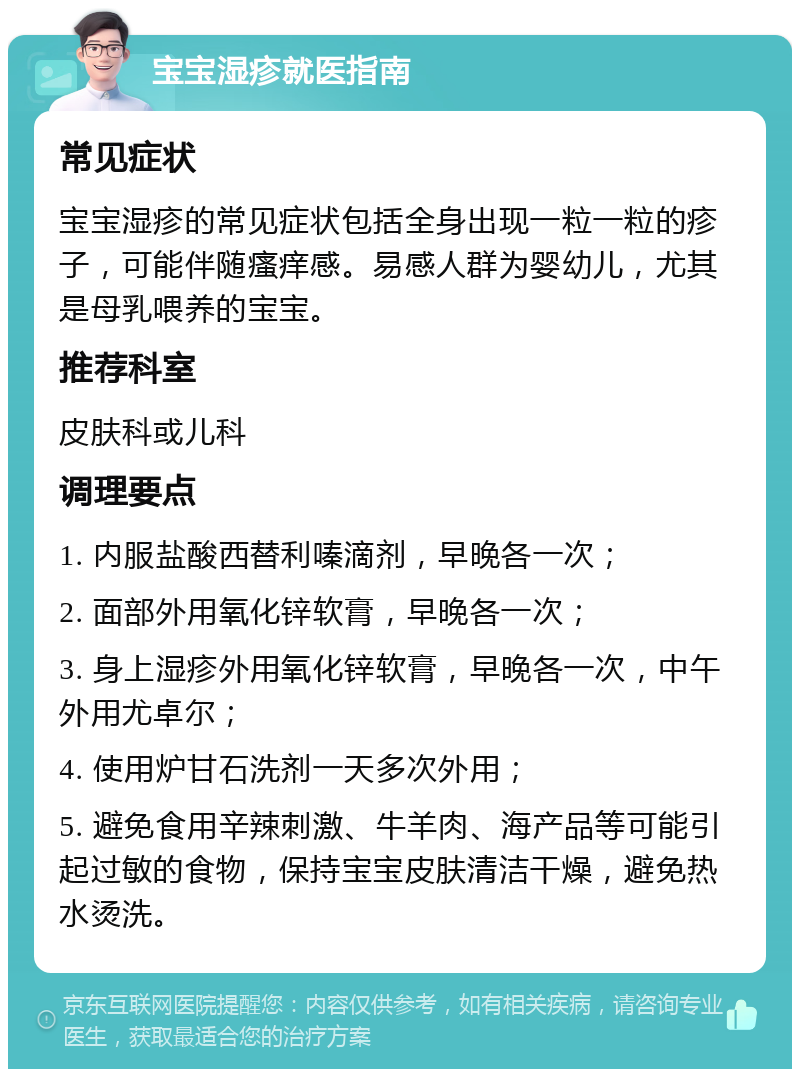 宝宝湿疹就医指南 常见症状 宝宝湿疹的常见症状包括全身出现一粒一粒的疹子，可能伴随瘙痒感。易感人群为婴幼儿，尤其是母乳喂养的宝宝。 推荐科室 皮肤科或儿科 调理要点 1. 内服盐酸西替利嗪滴剂，早晚各一次； 2. 面部外用氧化锌软膏，早晚各一次； 3. 身上湿疹外用氧化锌软膏，早晚各一次，中午外用尤卓尔； 4. 使用炉甘石洗剂一天多次外用； 5. 避免食用辛辣刺激、牛羊肉、海产品等可能引起过敏的食物，保持宝宝皮肤清洁干燥，避免热水烫洗。