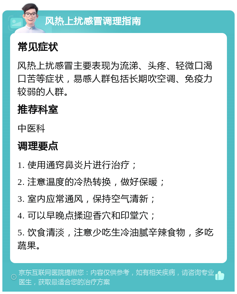 风热上扰感冒调理指南 常见症状 风热上扰感冒主要表现为流涕、头疼、轻微口渴口苦等症状，易感人群包括长期吹空调、免疫力较弱的人群。 推荐科室 中医科 调理要点 1. 使用通窍鼻炎片进行治疗； 2. 注意温度的冷热转换，做好保暖； 3. 室内应常通风，保持空气清新； 4. 可以早晚点揉迎香穴和印堂穴； 5. 饮食清淡，注意少吃生冷油腻辛辣食物，多吃蔬果。