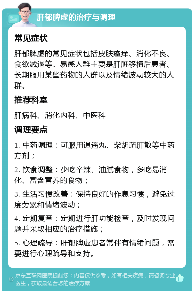 肝郁脾虚的治疗与调理 常见症状 肝郁脾虚的常见症状包括皮肤瘙痒、消化不良、食欲减退等。易感人群主要是肝脏移植后患者、长期服用某些药物的人群以及情绪波动较大的人群。 推荐科室 肝病科、消化内科、中医科 调理要点 1. 中药调理：可服用逍遥丸、柴胡疏肝散等中药方剂； 2. 饮食调整：少吃辛辣、油腻食物，多吃易消化、富含营养的食物； 3. 生活习惯改善：保持良好的作息习惯，避免过度劳累和情绪波动； 4. 定期复查：定期进行肝功能检查，及时发现问题并采取相应的治疗措施； 5. 心理疏导：肝郁脾虚患者常伴有情绪问题，需要进行心理疏导和支持。