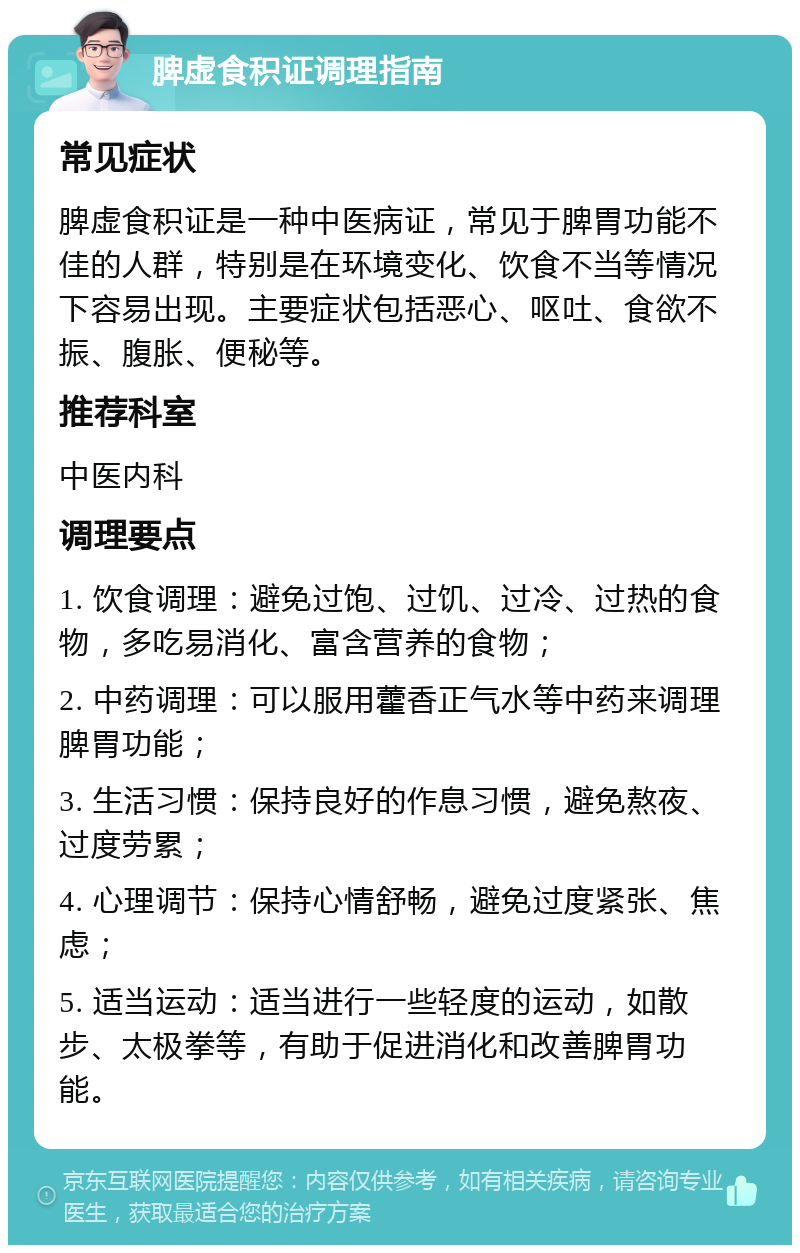 脾虚食积证调理指南 常见症状 脾虚食积证是一种中医病证，常见于脾胃功能不佳的人群，特别是在环境变化、饮食不当等情况下容易出现。主要症状包括恶心、呕吐、食欲不振、腹胀、便秘等。 推荐科室 中医内科 调理要点 1. 饮食调理：避免过饱、过饥、过冷、过热的食物，多吃易消化、富含营养的食物； 2. 中药调理：可以服用藿香正气水等中药来调理脾胃功能； 3. 生活习惯：保持良好的作息习惯，避免熬夜、过度劳累； 4. 心理调节：保持心情舒畅，避免过度紧张、焦虑； 5. 适当运动：适当进行一些轻度的运动，如散步、太极拳等，有助于促进消化和改善脾胃功能。