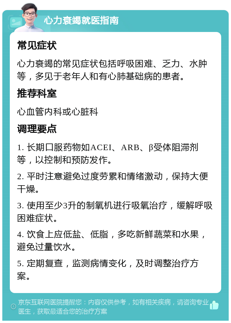 心力衰竭就医指南 常见症状 心力衰竭的常见症状包括呼吸困难、乏力、水肿等，多见于老年人和有心肺基础病的患者。 推荐科室 心血管内科或心脏科 调理要点 1. 长期口服药物如ACEI、ARB、β受体阻滞剂等，以控制和预防发作。 2. 平时注意避免过度劳累和情绪激动，保持大便干燥。 3. 使用至少3升的制氧机进行吸氧治疗，缓解呼吸困难症状。 4. 饮食上应低盐、低脂，多吃新鲜蔬菜和水果，避免过量饮水。 5. 定期复查，监测病情变化，及时调整治疗方案。