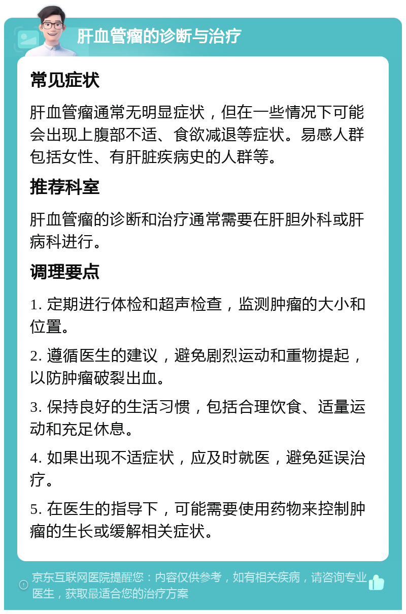 肝血管瘤的诊断与治疗 常见症状 肝血管瘤通常无明显症状，但在一些情况下可能会出现上腹部不适、食欲减退等症状。易感人群包括女性、有肝脏疾病史的人群等。 推荐科室 肝血管瘤的诊断和治疗通常需要在肝胆外科或肝病科进行。 调理要点 1. 定期进行体检和超声检查，监测肿瘤的大小和位置。 2. 遵循医生的建议，避免剧烈运动和重物提起，以防肿瘤破裂出血。 3. 保持良好的生活习惯，包括合理饮食、适量运动和充足休息。 4. 如果出现不适症状，应及时就医，避免延误治疗。 5. 在医生的指导下，可能需要使用药物来控制肿瘤的生长或缓解相关症状。