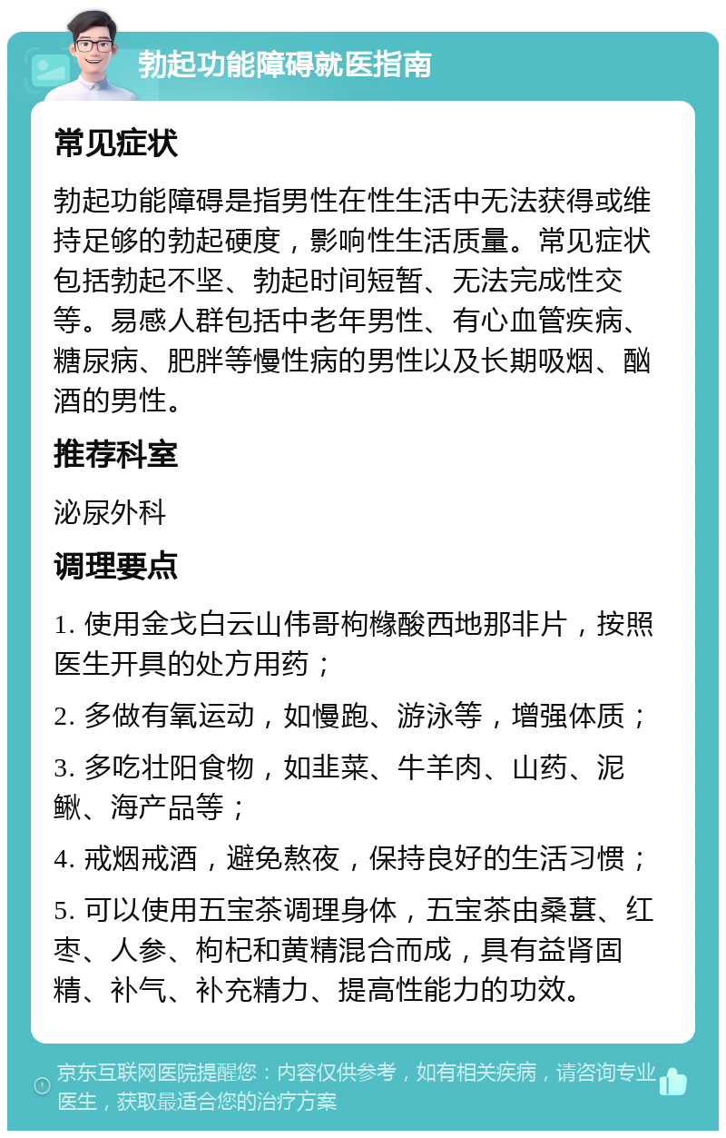 勃起功能障碍就医指南 常见症状 勃起功能障碍是指男性在性生活中无法获得或维持足够的勃起硬度，影响性生活质量。常见症状包括勃起不坚、勃起时间短暂、无法完成性交等。易感人群包括中老年男性、有心血管疾病、糖尿病、肥胖等慢性病的男性以及长期吸烟、酗酒的男性。 推荐科室 泌尿外科 调理要点 1. 使用金戈白云山伟哥枸橼酸西地那非片，按照医生开具的处方用药； 2. 多做有氧运动，如慢跑、游泳等，增强体质； 3. 多吃壮阳食物，如韭菜、牛羊肉、山药、泥鳅、海产品等； 4. 戒烟戒酒，避免熬夜，保持良好的生活习惯； 5. 可以使用五宝茶调理身体，五宝茶由桑葚、红枣、人参、枸杞和黄精混合而成，具有益肾固精、补气、补充精力、提高性能力的功效。