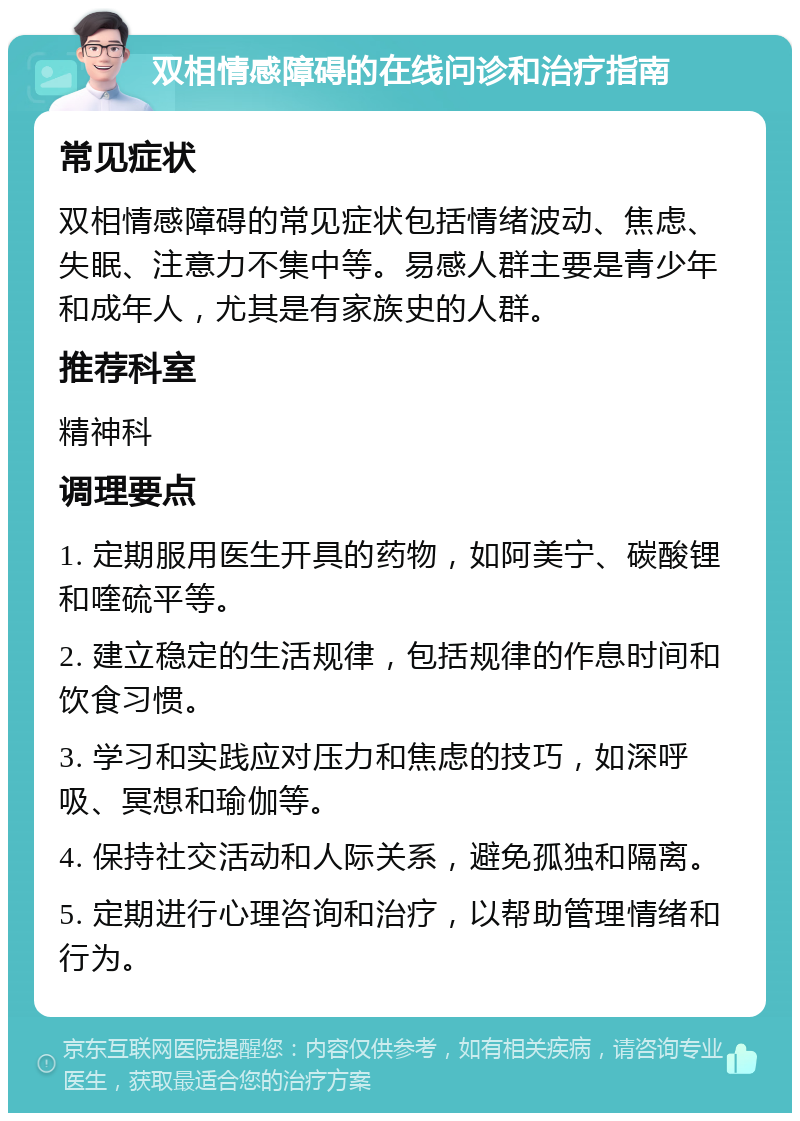 双相情感障碍的在线问诊和治疗指南 常见症状 双相情感障碍的常见症状包括情绪波动、焦虑、失眠、注意力不集中等。易感人群主要是青少年和成年人，尤其是有家族史的人群。 推荐科室 精神科 调理要点 1. 定期服用医生开具的药物，如阿美宁、碳酸锂和喹硫平等。 2. 建立稳定的生活规律，包括规律的作息时间和饮食习惯。 3. 学习和实践应对压力和焦虑的技巧，如深呼吸、冥想和瑜伽等。 4. 保持社交活动和人际关系，避免孤独和隔离。 5. 定期进行心理咨询和治疗，以帮助管理情绪和行为。