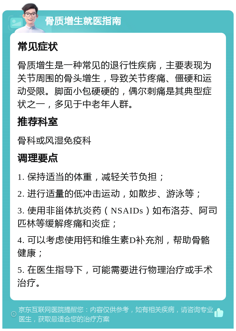 骨质增生就医指南 常见症状 骨质增生是一种常见的退行性疾病，主要表现为关节周围的骨头增生，导致关节疼痛、僵硬和运动受限。脚面小包硬硬的，偶尔刺痛是其典型症状之一，多见于中老年人群。 推荐科室 骨科或风湿免疫科 调理要点 1. 保持适当的体重，减轻关节负担； 2. 进行适量的低冲击运动，如散步、游泳等； 3. 使用非甾体抗炎药（NSAIDs）如布洛芬、阿司匹林等缓解疼痛和炎症； 4. 可以考虑使用钙和维生素D补充剂，帮助骨骼健康； 5. 在医生指导下，可能需要进行物理治疗或手术治疗。