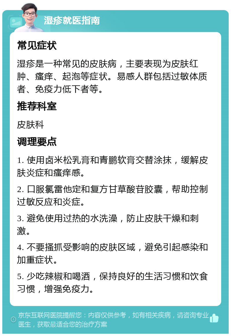 湿疹就医指南 常见症状 湿疹是一种常见的皮肤病，主要表现为皮肤红肿、瘙痒、起泡等症状。易感人群包括过敏体质者、免疫力低下者等。 推荐科室 皮肤科 调理要点 1. 使用卤米松乳膏和青鹏软膏交替涂抹，缓解皮肤炎症和瘙痒感。 2. 口服氯雷他定和复方甘草酸苷胶囊，帮助控制过敏反应和炎症。 3. 避免使用过热的水洗澡，防止皮肤干燥和刺激。 4. 不要搔抓受影响的皮肤区域，避免引起感染和加重症状。 5. 少吃辣椒和喝酒，保持良好的生活习惯和饮食习惯，增强免疫力。