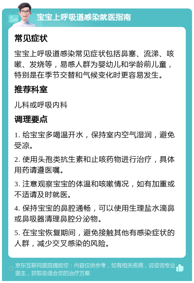 宝宝上呼吸道感染就医指南 常见症状 宝宝上呼吸道感染常见症状包括鼻塞、流涕、咳嗽、发烧等，易感人群为婴幼儿和学龄前儿童，特别是在季节交替和气候变化时更容易发生。 推荐科室 儿科或呼吸内科 调理要点 1. 给宝宝多喝温开水，保持室内空气湿润，避免受凉。 2. 使用头孢类抗生素和止咳药物进行治疗，具体用药请遵医嘱。 3. 注意观察宝宝的体温和咳嗽情况，如有加重或不适请及时就医。 4. 保持宝宝的鼻腔通畅，可以使用生理盐水滴鼻或鼻吸器清理鼻腔分泌物。 5. 在宝宝恢复期间，避免接触其他有感染症状的人群，减少交叉感染的风险。