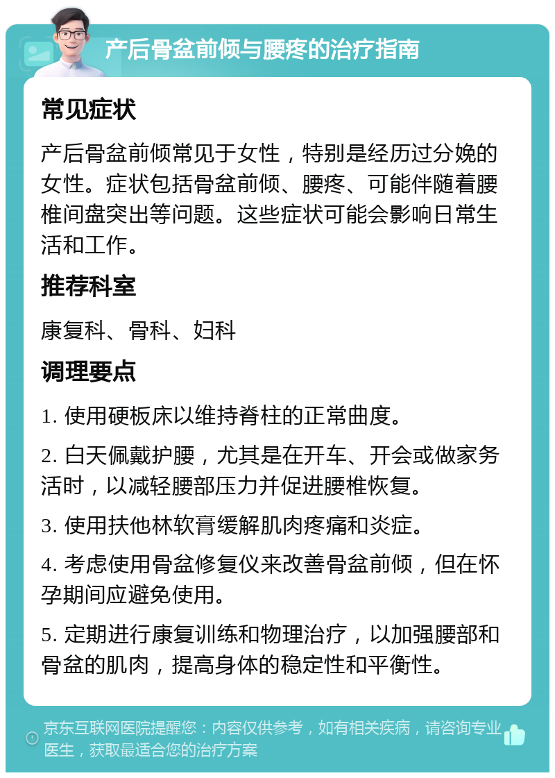 产后骨盆前倾与腰疼的治疗指南 常见症状 产后骨盆前倾常见于女性，特别是经历过分娩的女性。症状包括骨盆前倾、腰疼、可能伴随着腰椎间盘突出等问题。这些症状可能会影响日常生活和工作。 推荐科室 康复科、骨科、妇科 调理要点 1. 使用硬板床以维持脊柱的正常曲度。 2. 白天佩戴护腰，尤其是在开车、开会或做家务活时，以减轻腰部压力并促进腰椎恢复。 3. 使用扶他林软膏缓解肌肉疼痛和炎症。 4. 考虑使用骨盆修复仪来改善骨盆前倾，但在怀孕期间应避免使用。 5. 定期进行康复训练和物理治疗，以加强腰部和骨盆的肌肉，提高身体的稳定性和平衡性。