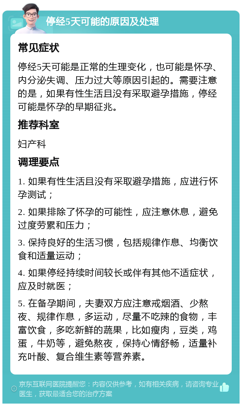 停经5天可能的原因及处理 常见症状 停经5天可能是正常的生理变化，也可能是怀孕、内分泌失调、压力过大等原因引起的。需要注意的是，如果有性生活且没有采取避孕措施，停经可能是怀孕的早期征兆。 推荐科室 妇产科 调理要点 1. 如果有性生活且没有采取避孕措施，应进行怀孕测试； 2. 如果排除了怀孕的可能性，应注意休息，避免过度劳累和压力； 3. 保持良好的生活习惯，包括规律作息、均衡饮食和适量运动； 4. 如果停经持续时间较长或伴有其他不适症状，应及时就医； 5. 在备孕期间，夫妻双方应注意戒烟酒、少熬夜、规律作息，多运动，尽量不吃辣的食物，丰富饮食，多吃新鲜的蔬果，比如瘦肉，豆类，鸡蛋，牛奶等，避免熬夜，保持心情舒畅，适量补充叶酸、复合维生素等营养素。