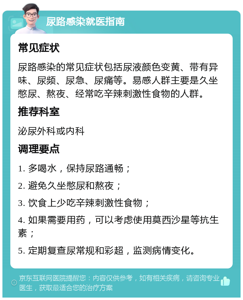 尿路感染就医指南 常见症状 尿路感染的常见症状包括尿液颜色变黄、带有异味、尿频、尿急、尿痛等。易感人群主要是久坐憋尿、熬夜、经常吃辛辣刺激性食物的人群。 推荐科室 泌尿外科或内科 调理要点 1. 多喝水，保持尿路通畅； 2. 避免久坐憋尿和熬夜； 3. 饮食上少吃辛辣刺激性食物； 4. 如果需要用药，可以考虑使用莫西沙星等抗生素； 5. 定期复查尿常规和彩超，监测病情变化。