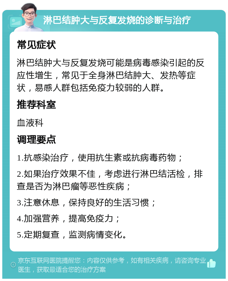 淋巴结肿大与反复发烧的诊断与治疗 常见症状 淋巴结肿大与反复发烧可能是病毒感染引起的反应性增生，常见于全身淋巴结肿大、发热等症状，易感人群包括免疫力较弱的人群。 推荐科室 血液科 调理要点 1.抗感染治疗，使用抗生素或抗病毒药物； 2.如果治疗效果不佳，考虑进行淋巴结活检，排查是否为淋巴瘤等恶性疾病； 3.注意休息，保持良好的生活习惯； 4.加强营养，提高免疫力； 5.定期复查，监测病情变化。