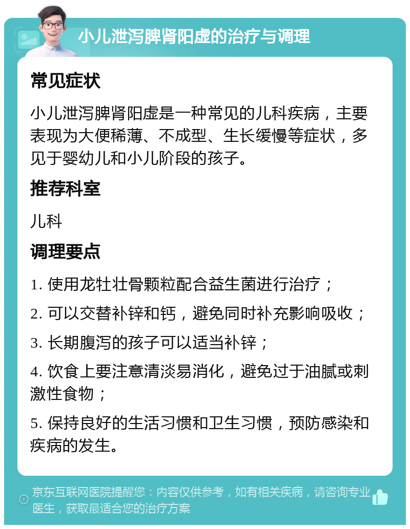 小儿泄泻脾肾阳虚的治疗与调理 常见症状 小儿泄泻脾肾阳虚是一种常见的儿科疾病，主要表现为大便稀薄、不成型、生长缓慢等症状，多见于婴幼儿和小儿阶段的孩子。 推荐科室 儿科 调理要点 1. 使用龙牡壮骨颗粒配合益生菌进行治疗； 2. 可以交替补锌和钙，避免同时补充影响吸收； 3. 长期腹泻的孩子可以适当补锌； 4. 饮食上要注意清淡易消化，避免过于油腻或刺激性食物； 5. 保持良好的生活习惯和卫生习惯，预防感染和疾病的发生。