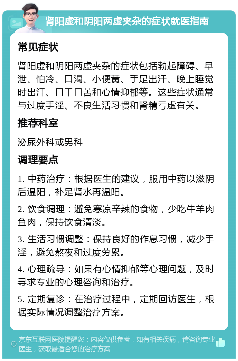 肾阳虚和阴阳两虚夹杂的症状就医指南 常见症状 肾阳虚和阴阳两虚夹杂的症状包括勃起障碍、早泄、怕冷、口渴、小便黄、手足出汗、晚上睡觉时出汗、口干口苦和心情抑郁等。这些症状通常与过度手淫、不良生活习惯和肾精亏虚有关。 推荐科室 泌尿外科或男科 调理要点 1. 中药治疗：根据医生的建议，服用中药以滋阴后温阳，补足肾水再温阳。 2. 饮食调理：避免寒凉辛辣的食物，少吃牛羊肉鱼肉，保持饮食清淡。 3. 生活习惯调整：保持良好的作息习惯，减少手淫，避免熬夜和过度劳累。 4. 心理疏导：如果有心情抑郁等心理问题，及时寻求专业的心理咨询和治疗。 5. 定期复诊：在治疗过程中，定期回访医生，根据实际情况调整治疗方案。