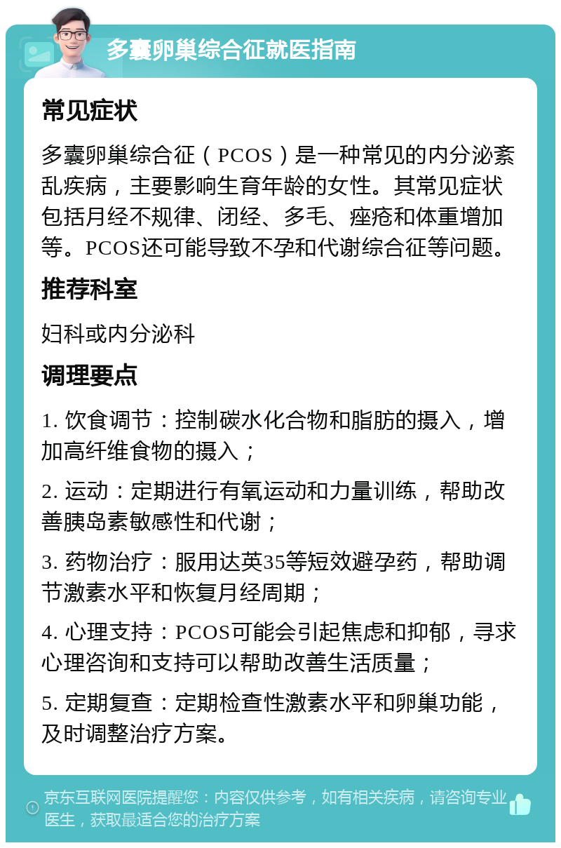 多囊卵巢综合征就医指南 常见症状 多囊卵巢综合征（PCOS）是一种常见的内分泌紊乱疾病，主要影响生育年龄的女性。其常见症状包括月经不规律、闭经、多毛、痤疮和体重增加等。PCOS还可能导致不孕和代谢综合征等问题。 推荐科室 妇科或内分泌科 调理要点 1. 饮食调节：控制碳水化合物和脂肪的摄入，增加高纤维食物的摄入； 2. 运动：定期进行有氧运动和力量训练，帮助改善胰岛素敏感性和代谢； 3. 药物治疗：服用达英35等短效避孕药，帮助调节激素水平和恢复月经周期； 4. 心理支持：PCOS可能会引起焦虑和抑郁，寻求心理咨询和支持可以帮助改善生活质量； 5. 定期复查：定期检查性激素水平和卵巢功能，及时调整治疗方案。