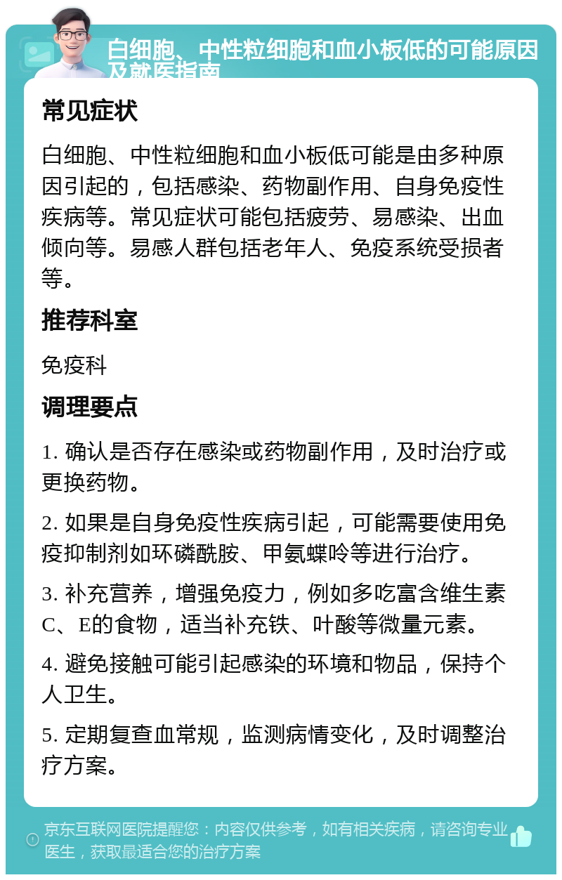 白细胞、中性粒细胞和血小板低的可能原因及就医指南 常见症状 白细胞、中性粒细胞和血小板低可能是由多种原因引起的，包括感染、药物副作用、自身免疫性疾病等。常见症状可能包括疲劳、易感染、出血倾向等。易感人群包括老年人、免疫系统受损者等。 推荐科室 免疫科 调理要点 1. 确认是否存在感染或药物副作用，及时治疗或更换药物。 2. 如果是自身免疫性疾病引起，可能需要使用免疫抑制剂如环磷酰胺、甲氨蝶呤等进行治疗。 3. 补充营养，增强免疫力，例如多吃富含维生素C、E的食物，适当补充铁、叶酸等微量元素。 4. 避免接触可能引起感染的环境和物品，保持个人卫生。 5. 定期复查血常规，监测病情变化，及时调整治疗方案。