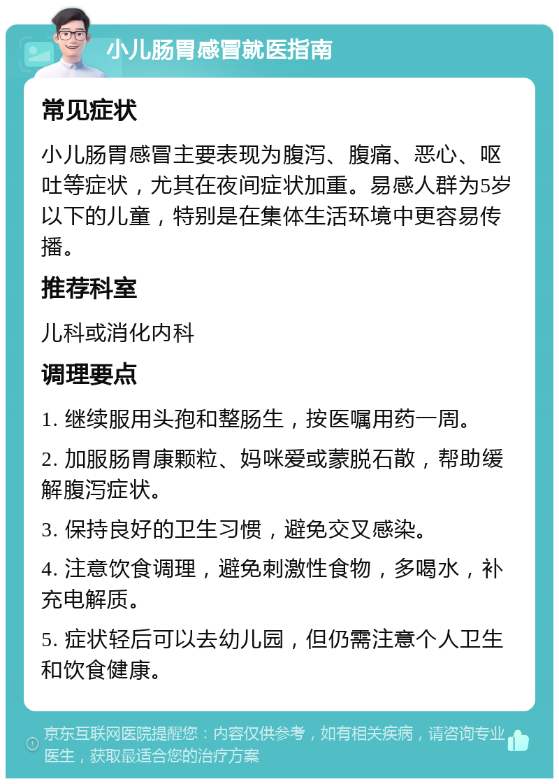 小儿肠胃感冒就医指南 常见症状 小儿肠胃感冒主要表现为腹泻、腹痛、恶心、呕吐等症状，尤其在夜间症状加重。易感人群为5岁以下的儿童，特别是在集体生活环境中更容易传播。 推荐科室 儿科或消化内科 调理要点 1. 继续服用头孢和整肠生，按医嘱用药一周。 2. 加服肠胃康颗粒、妈咪爱或蒙脱石散，帮助缓解腹泻症状。 3. 保持良好的卫生习惯，避免交叉感染。 4. 注意饮食调理，避免刺激性食物，多喝水，补充电解质。 5. 症状轻后可以去幼儿园，但仍需注意个人卫生和饮食健康。