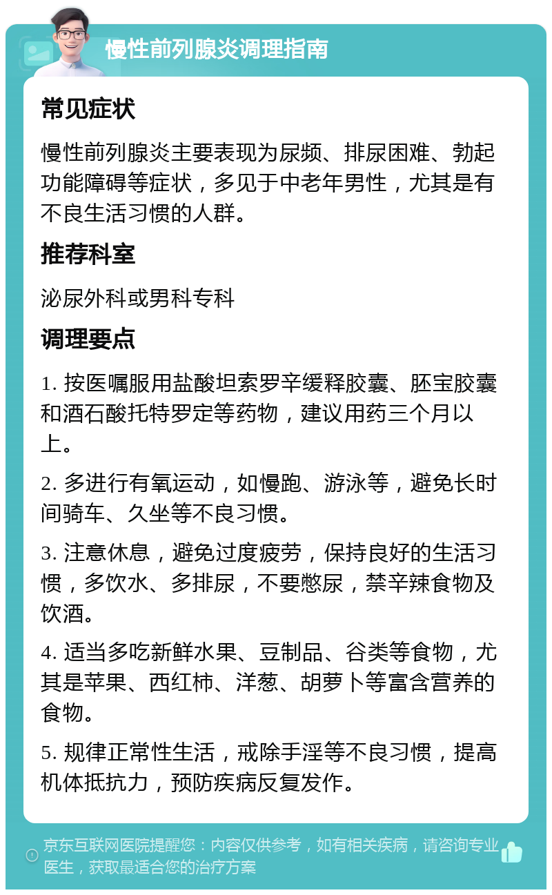 慢性前列腺炎调理指南 常见症状 慢性前列腺炎主要表现为尿频、排尿困难、勃起功能障碍等症状，多见于中老年男性，尤其是有不良生活习惯的人群。 推荐科室 泌尿外科或男科专科 调理要点 1. 按医嘱服用盐酸坦索罗辛缓释胶囊、胚宝胶囊和酒石酸托特罗定等药物，建议用药三个月以上。 2. 多进行有氧运动，如慢跑、游泳等，避免长时间骑车、久坐等不良习惯。 3. 注意休息，避免过度疲劳，保持良好的生活习惯，多饮水、多排尿，不要憋尿，禁辛辣食物及饮酒。 4. 适当多吃新鲜水果、豆制品、谷类等食物，尤其是苹果、西红柿、洋葱、胡萝卜等富含营养的食物。 5. 规律正常性生活，戒除手淫等不良习惯，提高机体抵抗力，预防疾病反复发作。