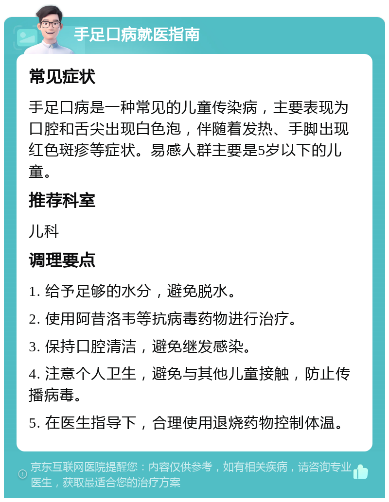 手足口病就医指南 常见症状 手足口病是一种常见的儿童传染病，主要表现为口腔和舌尖出现白色泡，伴随着发热、手脚出现红色斑疹等症状。易感人群主要是5岁以下的儿童。 推荐科室 儿科 调理要点 1. 给予足够的水分，避免脱水。 2. 使用阿昔洛韦等抗病毒药物进行治疗。 3. 保持口腔清洁，避免继发感染。 4. 注意个人卫生，避免与其他儿童接触，防止传播病毒。 5. 在医生指导下，合理使用退烧药物控制体温。