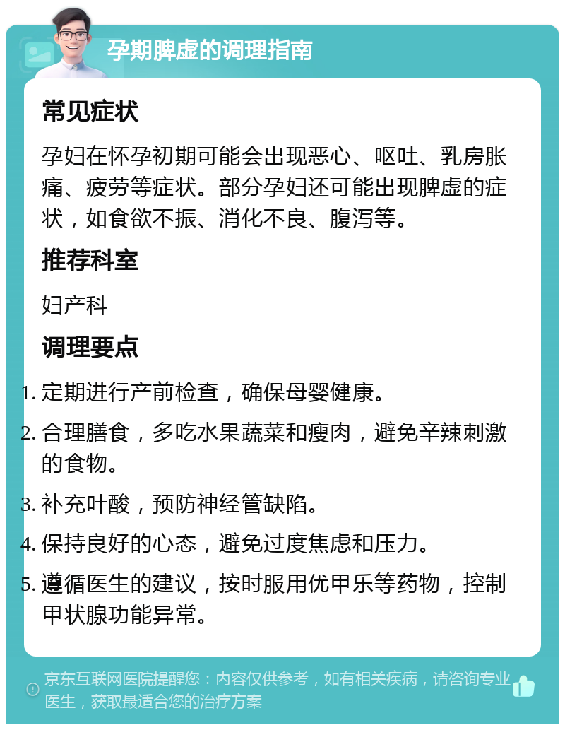 孕期脾虚的调理指南 常见症状 孕妇在怀孕初期可能会出现恶心、呕吐、乳房胀痛、疲劳等症状。部分孕妇还可能出现脾虚的症状，如食欲不振、消化不良、腹泻等。 推荐科室 妇产科 调理要点 定期进行产前检查，确保母婴健康。 合理膳食，多吃水果蔬菜和瘦肉，避免辛辣刺激的食物。 补充叶酸，预防神经管缺陷。 保持良好的心态，避免过度焦虑和压力。 遵循医生的建议，按时服用优甲乐等药物，控制甲状腺功能异常。