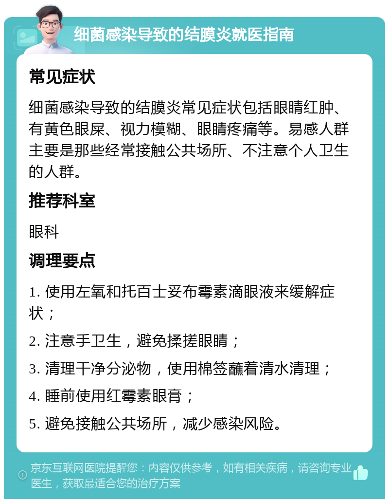 细菌感染导致的结膜炎就医指南 常见症状 细菌感染导致的结膜炎常见症状包括眼睛红肿、有黄色眼屎、视力模糊、眼睛疼痛等。易感人群主要是那些经常接触公共场所、不注意个人卫生的人群。 推荐科室 眼科 调理要点 1. 使用左氧和托百士妥布霉素滴眼液来缓解症状； 2. 注意手卫生，避免揉搓眼睛； 3. 清理干净分泌物，使用棉签蘸着清水清理； 4. 睡前使用红霉素眼膏； 5. 避免接触公共场所，减少感染风险。