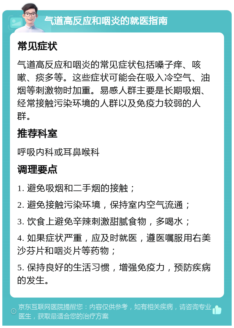 气道高反应和咽炎的就医指南 常见症状 气道高反应和咽炎的常见症状包括嗓子痒、咳嗽、痰多等。这些症状可能会在吸入冷空气、油烟等刺激物时加重。易感人群主要是长期吸烟、经常接触污染环境的人群以及免疫力较弱的人群。 推荐科室 呼吸内科或耳鼻喉科 调理要点 1. 避免吸烟和二手烟的接触； 2. 避免接触污染环境，保持室内空气流通； 3. 饮食上避免辛辣刺激甜腻食物，多喝水； 4. 如果症状严重，应及时就医，遵医嘱服用右美沙芬片和咽炎片等药物； 5. 保持良好的生活习惯，增强免疫力，预防疾病的发生。