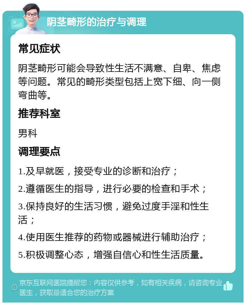 阴茎畸形的治疗与调理 常见症状 阴茎畸形可能会导致性生活不满意、自卑、焦虑等问题。常见的畸形类型包括上宽下细、向一侧弯曲等。 推荐科室 男科 调理要点 1.及早就医，接受专业的诊断和治疗； 2.遵循医生的指导，进行必要的检查和手术； 3.保持良好的生活习惯，避免过度手淫和性生活； 4.使用医生推荐的药物或器械进行辅助治疗； 5.积极调整心态，增强自信心和性生活质量。