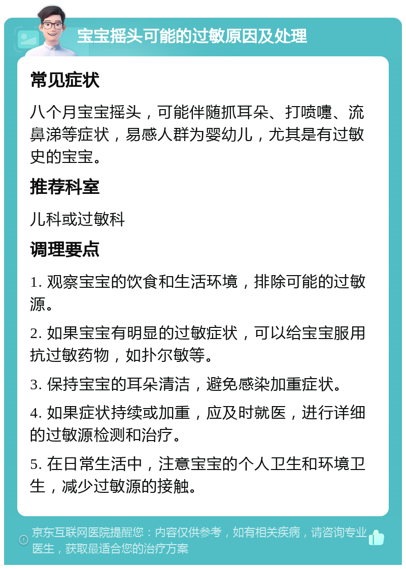 宝宝摇头可能的过敏原因及处理 常见症状 八个月宝宝摇头，可能伴随抓耳朵、打喷嚏、流鼻涕等症状，易感人群为婴幼儿，尤其是有过敏史的宝宝。 推荐科室 儿科或过敏科 调理要点 1. 观察宝宝的饮食和生活环境，排除可能的过敏源。 2. 如果宝宝有明显的过敏症状，可以给宝宝服用抗过敏药物，如扑尔敏等。 3. 保持宝宝的耳朵清洁，避免感染加重症状。 4. 如果症状持续或加重，应及时就医，进行详细的过敏源检测和治疗。 5. 在日常生活中，注意宝宝的个人卫生和环境卫生，减少过敏源的接触。