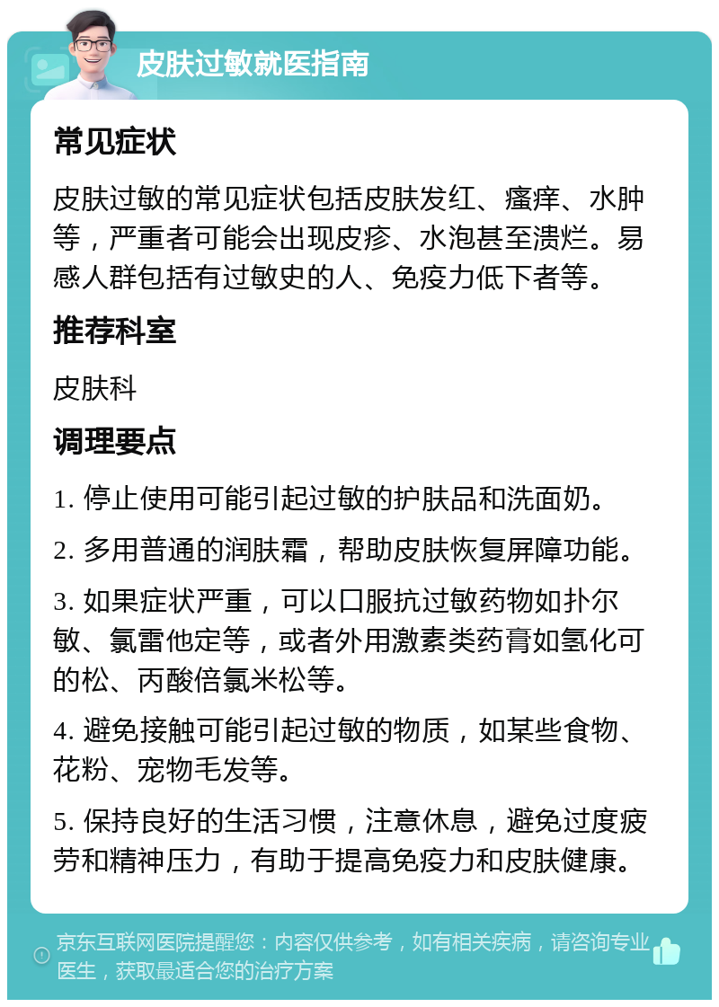 皮肤过敏就医指南 常见症状 皮肤过敏的常见症状包括皮肤发红、瘙痒、水肿等，严重者可能会出现皮疹、水泡甚至溃烂。易感人群包括有过敏史的人、免疫力低下者等。 推荐科室 皮肤科 调理要点 1. 停止使用可能引起过敏的护肤品和洗面奶。 2. 多用普通的润肤霜，帮助皮肤恢复屏障功能。 3. 如果症状严重，可以口服抗过敏药物如扑尔敏、氯雷他定等，或者外用激素类药膏如氢化可的松、丙酸倍氯米松等。 4. 避免接触可能引起过敏的物质，如某些食物、花粉、宠物毛发等。 5. 保持良好的生活习惯，注意休息，避免过度疲劳和精神压力，有助于提高免疫力和皮肤健康。