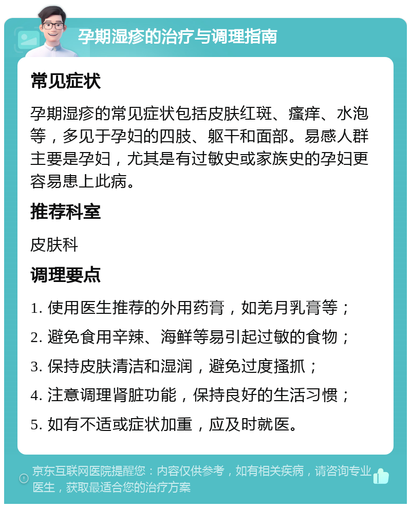 孕期湿疹的治疗与调理指南 常见症状 孕期湿疹的常见症状包括皮肤红斑、瘙痒、水泡等，多见于孕妇的四肢、躯干和面部。易感人群主要是孕妇，尤其是有过敏史或家族史的孕妇更容易患上此病。 推荐科室 皮肤科 调理要点 1. 使用医生推荐的外用药膏，如羌月乳膏等； 2. 避免食用辛辣、海鲜等易引起过敏的食物； 3. 保持皮肤清洁和湿润，避免过度搔抓； 4. 注意调理肾脏功能，保持良好的生活习惯； 5. 如有不适或症状加重，应及时就医。