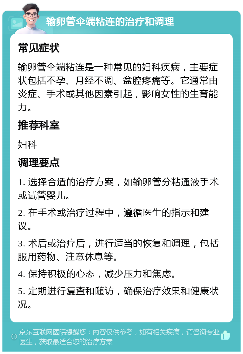 输卵管伞端粘连的治疗和调理 常见症状 输卵管伞端粘连是一种常见的妇科疾病，主要症状包括不孕、月经不调、盆腔疼痛等。它通常由炎症、手术或其他因素引起，影响女性的生育能力。 推荐科室 妇科 调理要点 1. 选择合适的治疗方案，如输卵管分粘通液手术或试管婴儿。 2. 在手术或治疗过程中，遵循医生的指示和建议。 3. 术后或治疗后，进行适当的恢复和调理，包括服用药物、注意休息等。 4. 保持积极的心态，减少压力和焦虑。 5. 定期进行复查和随访，确保治疗效果和健康状况。