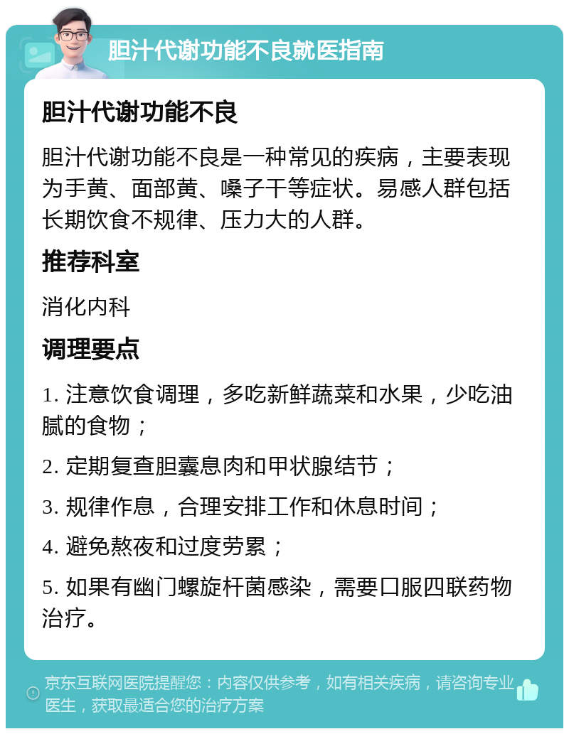 胆汁代谢功能不良就医指南 胆汁代谢功能不良 胆汁代谢功能不良是一种常见的疾病，主要表现为手黄、面部黄、嗓子干等症状。易感人群包括长期饮食不规律、压力大的人群。 推荐科室 消化内科 调理要点 1. 注意饮食调理，多吃新鲜蔬菜和水果，少吃油腻的食物； 2. 定期复查胆囊息肉和甲状腺结节； 3. 规律作息，合理安排工作和休息时间； 4. 避免熬夜和过度劳累； 5. 如果有幽门螺旋杆菌感染，需要口服四联药物治疗。