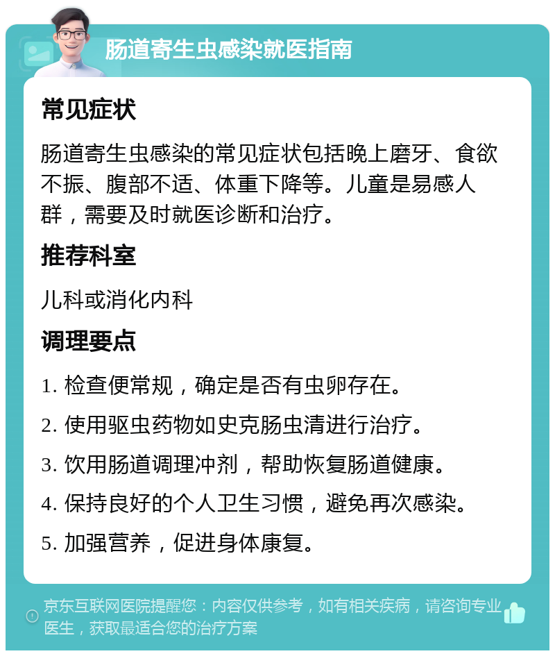 肠道寄生虫感染就医指南 常见症状 肠道寄生虫感染的常见症状包括晚上磨牙、食欲不振、腹部不适、体重下降等。儿童是易感人群，需要及时就医诊断和治疗。 推荐科室 儿科或消化内科 调理要点 1. 检查便常规，确定是否有虫卵存在。 2. 使用驱虫药物如史克肠虫清进行治疗。 3. 饮用肠道调理冲剂，帮助恢复肠道健康。 4. 保持良好的个人卫生习惯，避免再次感染。 5. 加强营养，促进身体康复。