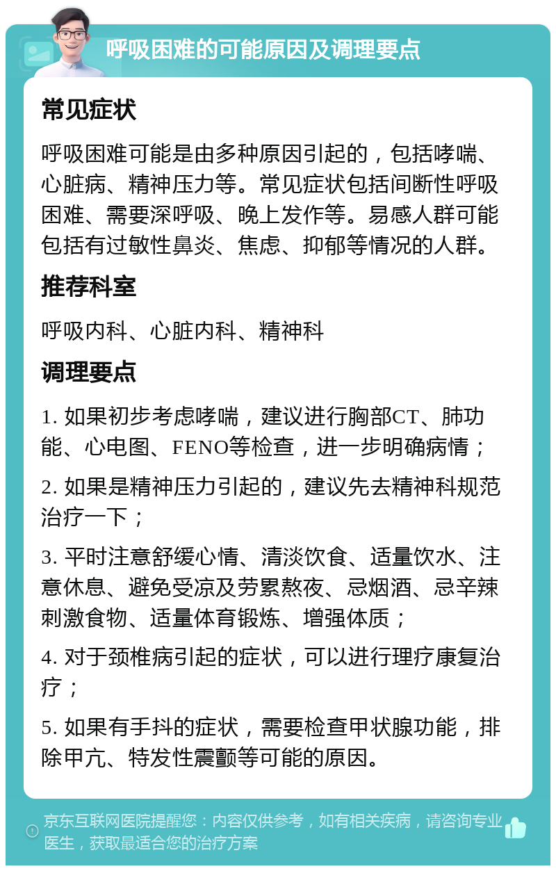 呼吸困难的可能原因及调理要点 常见症状 呼吸困难可能是由多种原因引起的，包括哮喘、心脏病、精神压力等。常见症状包括间断性呼吸困难、需要深呼吸、晚上发作等。易感人群可能包括有过敏性鼻炎、焦虑、抑郁等情况的人群。 推荐科室 呼吸内科、心脏内科、精神科 调理要点 1. 如果初步考虑哮喘，建议进行胸部CT、肺功能、心电图、FENO等检查，进一步明确病情； 2. 如果是精神压力引起的，建议先去精神科规范治疗一下； 3. 平时注意舒缓心情、清淡饮食、适量饮水、注意休息、避免受凉及劳累熬夜、忌烟酒、忌辛辣刺激食物、适量体育锻炼、增强体质； 4. 对于颈椎病引起的症状，可以进行理疗康复治疗； 5. 如果有手抖的症状，需要检查甲状腺功能，排除甲亢、特发性震颤等可能的原因。