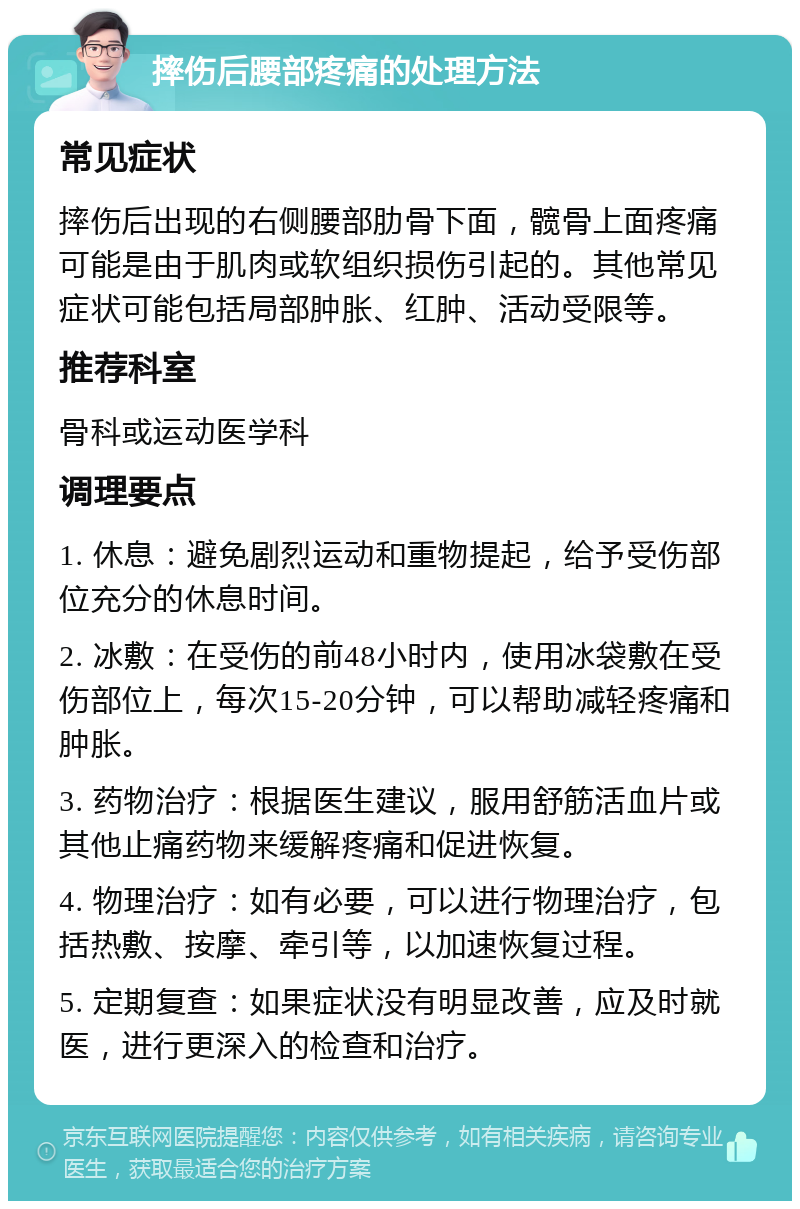 摔伤后腰部疼痛的处理方法 常见症状 摔伤后出现的右侧腰部肋骨下面，髋骨上面疼痛可能是由于肌肉或软组织损伤引起的。其他常见症状可能包括局部肿胀、红肿、活动受限等。 推荐科室 骨科或运动医学科 调理要点 1. 休息：避免剧烈运动和重物提起，给予受伤部位充分的休息时间。 2. 冰敷：在受伤的前48小时内，使用冰袋敷在受伤部位上，每次15-20分钟，可以帮助减轻疼痛和肿胀。 3. 药物治疗：根据医生建议，服用舒筋活血片或其他止痛药物来缓解疼痛和促进恢复。 4. 物理治疗：如有必要，可以进行物理治疗，包括热敷、按摩、牵引等，以加速恢复过程。 5. 定期复查：如果症状没有明显改善，应及时就医，进行更深入的检查和治疗。