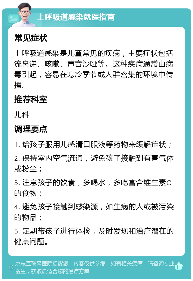 上呼吸道感染就医指南 常见症状 上呼吸道感染是儿童常见的疾病，主要症状包括流鼻涕、咳嗽、声音沙哑等。这种疾病通常由病毒引起，容易在寒冷季节或人群密集的环境中传播。 推荐科室 儿科 调理要点 1. 给孩子服用儿感清口服液等药物来缓解症状； 2. 保持室内空气流通，避免孩子接触到有害气体或粉尘； 3. 注意孩子的饮食，多喝水，多吃富含维生素C的食物； 4. 避免孩子接触到感染源，如生病的人或被污染的物品； 5. 定期带孩子进行体检，及时发现和治疗潜在的健康问题。