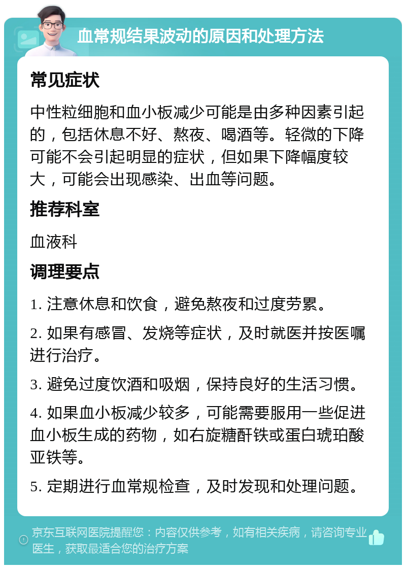 血常规结果波动的原因和处理方法 常见症状 中性粒细胞和血小板减少可能是由多种因素引起的，包括休息不好、熬夜、喝酒等。轻微的下降可能不会引起明显的症状，但如果下降幅度较大，可能会出现感染、出血等问题。 推荐科室 血液科 调理要点 1. 注意休息和饮食，避免熬夜和过度劳累。 2. 如果有感冒、发烧等症状，及时就医并按医嘱进行治疗。 3. 避免过度饮酒和吸烟，保持良好的生活习惯。 4. 如果血小板减少较多，可能需要服用一些促进血小板生成的药物，如右旋糖酐铁或蛋白琥珀酸亚铁等。 5. 定期进行血常规检查，及时发现和处理问题。