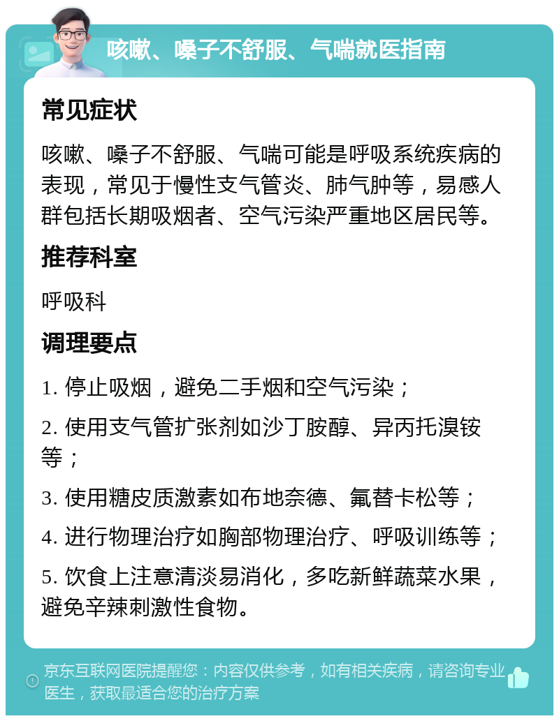 咳嗽、嗓子不舒服、气喘就医指南 常见症状 咳嗽、嗓子不舒服、气喘可能是呼吸系统疾病的表现，常见于慢性支气管炎、肺气肿等，易感人群包括长期吸烟者、空气污染严重地区居民等。 推荐科室 呼吸科 调理要点 1. 停止吸烟，避免二手烟和空气污染； 2. 使用支气管扩张剂如沙丁胺醇、异丙托溴铵等； 3. 使用糖皮质激素如布地奈德、氟替卡松等； 4. 进行物理治疗如胸部物理治疗、呼吸训练等； 5. 饮食上注意清淡易消化，多吃新鲜蔬菜水果，避免辛辣刺激性食物。