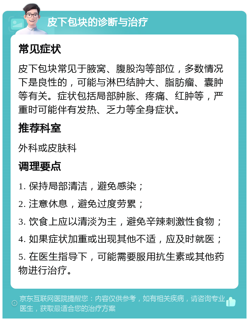 皮下包块的诊断与治疗 常见症状 皮下包块常见于腋窝、腹股沟等部位，多数情况下是良性的，可能与淋巴结肿大、脂肪瘤、囊肿等有关。症状包括局部肿胀、疼痛、红肿等，严重时可能伴有发热、乏力等全身症状。 推荐科室 外科或皮肤科 调理要点 1. 保持局部清洁，避免感染； 2. 注意休息，避免过度劳累； 3. 饮食上应以清淡为主，避免辛辣刺激性食物； 4. 如果症状加重或出现其他不适，应及时就医； 5. 在医生指导下，可能需要服用抗生素或其他药物进行治疗。