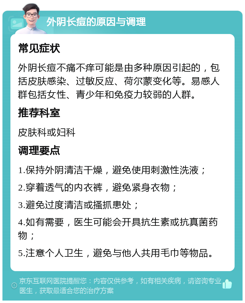 外阴长痘的原因与调理 常见症状 外阴长痘不痛不痒可能是由多种原因引起的，包括皮肤感染、过敏反应、荷尔蒙变化等。易感人群包括女性、青少年和免疫力较弱的人群。 推荐科室 皮肤科或妇科 调理要点 1.保持外阴清洁干燥，避免使用刺激性洗液； 2.穿着透气的内衣裤，避免紧身衣物； 3.避免过度清洁或搔抓患处； 4.如有需要，医生可能会开具抗生素或抗真菌药物； 5.注意个人卫生，避免与他人共用毛巾等物品。