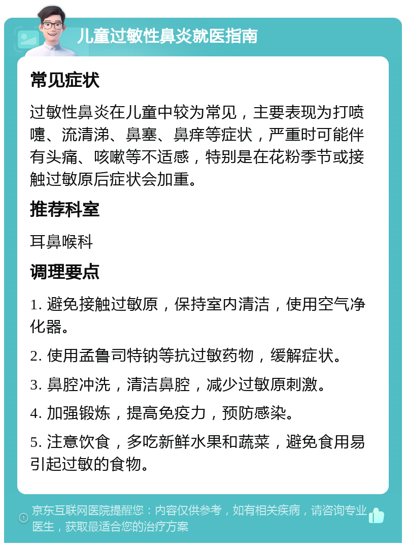 儿童过敏性鼻炎就医指南 常见症状 过敏性鼻炎在儿童中较为常见，主要表现为打喷嚏、流清涕、鼻塞、鼻痒等症状，严重时可能伴有头痛、咳嗽等不适感，特别是在花粉季节或接触过敏原后症状会加重。 推荐科室 耳鼻喉科 调理要点 1. 避免接触过敏原，保持室内清洁，使用空气净化器。 2. 使用孟鲁司特钠等抗过敏药物，缓解症状。 3. 鼻腔冲洗，清洁鼻腔，减少过敏原刺激。 4. 加强锻炼，提高免疫力，预防感染。 5. 注意饮食，多吃新鲜水果和蔬菜，避免食用易引起过敏的食物。