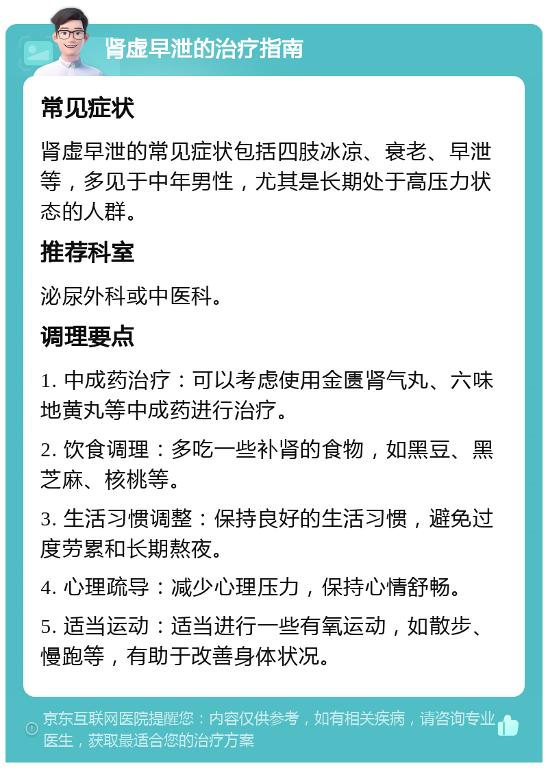 肾虚早泄的治疗指南 常见症状 肾虚早泄的常见症状包括四肢冰凉、衰老、早泄等，多见于中年男性，尤其是长期处于高压力状态的人群。 推荐科室 泌尿外科或中医科。 调理要点 1. 中成药治疗：可以考虑使用金匮肾气丸、六味地黄丸等中成药进行治疗。 2. 饮食调理：多吃一些补肾的食物，如黑豆、黑芝麻、核桃等。 3. 生活习惯调整：保持良好的生活习惯，避免过度劳累和长期熬夜。 4. 心理疏导：减少心理压力，保持心情舒畅。 5. 适当运动：适当进行一些有氧运动，如散步、慢跑等，有助于改善身体状况。