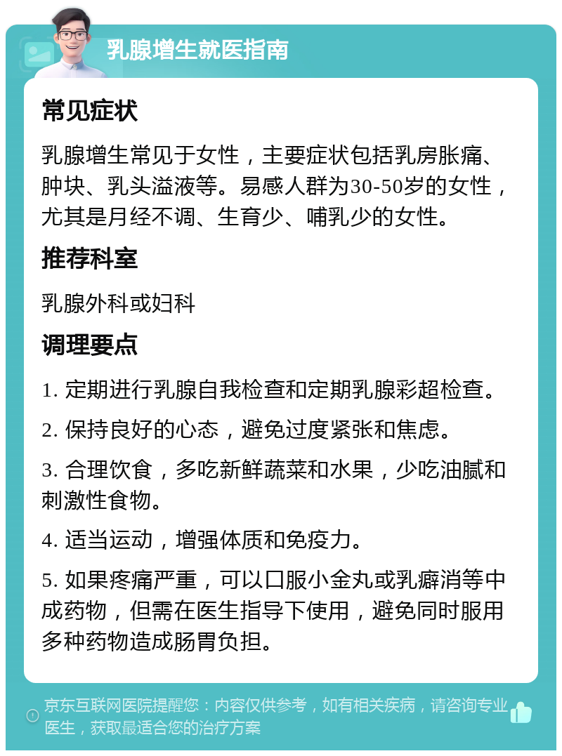 乳腺增生就医指南 常见症状 乳腺增生常见于女性，主要症状包括乳房胀痛、肿块、乳头溢液等。易感人群为30-50岁的女性，尤其是月经不调、生育少、哺乳少的女性。 推荐科室 乳腺外科或妇科 调理要点 1. 定期进行乳腺自我检查和定期乳腺彩超检查。 2. 保持良好的心态，避免过度紧张和焦虑。 3. 合理饮食，多吃新鲜蔬菜和水果，少吃油腻和刺激性食物。 4. 适当运动，增强体质和免疫力。 5. 如果疼痛严重，可以口服小金丸或乳癖消等中成药物，但需在医生指导下使用，避免同时服用多种药物造成肠胃负担。