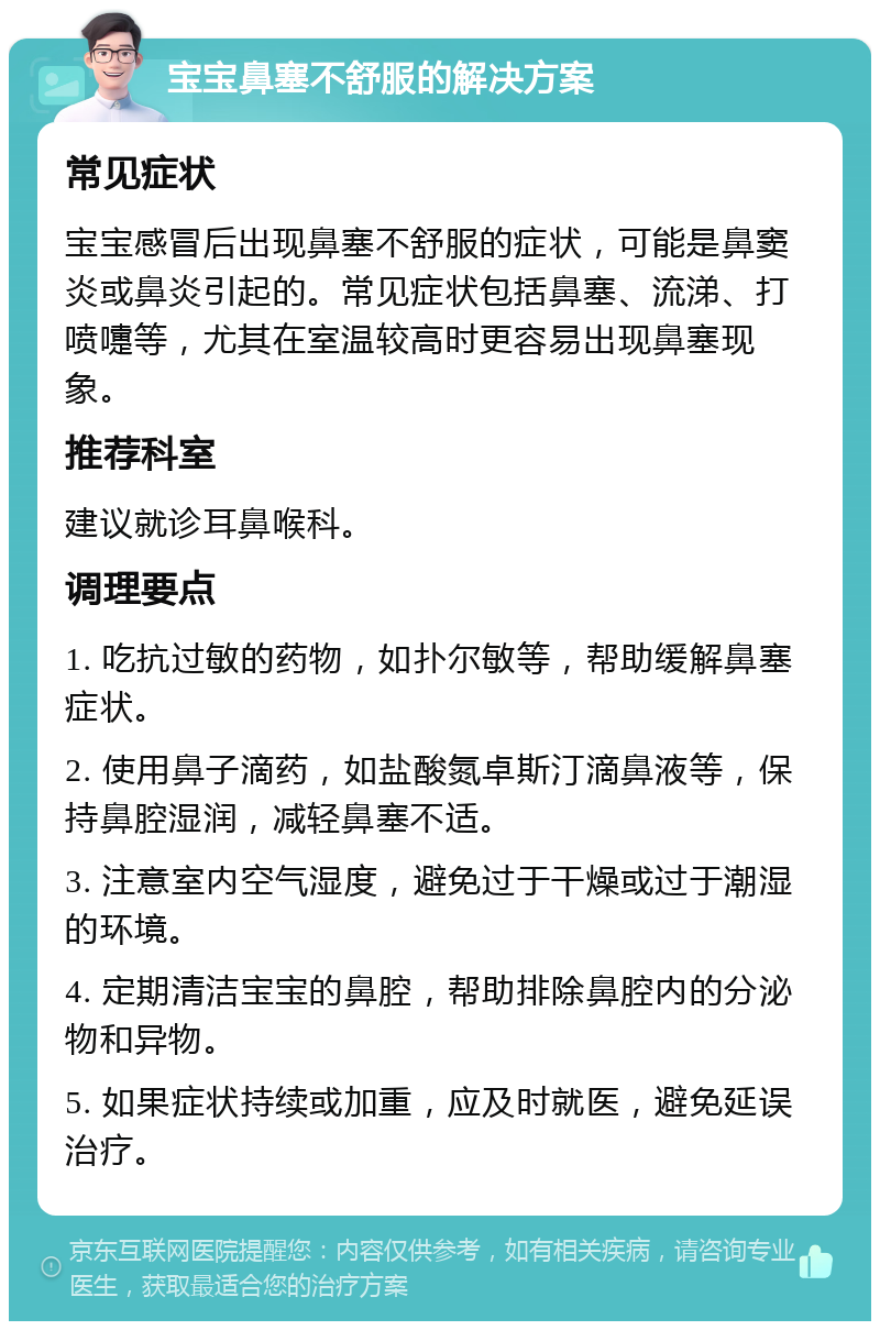 宝宝鼻塞不舒服的解决方案 常见症状 宝宝感冒后出现鼻塞不舒服的症状，可能是鼻窦炎或鼻炎引起的。常见症状包括鼻塞、流涕、打喷嚏等，尤其在室温较高时更容易出现鼻塞现象。 推荐科室 建议就诊耳鼻喉科。 调理要点 1. 吃抗过敏的药物，如扑尔敏等，帮助缓解鼻塞症状。 2. 使用鼻子滴药，如盐酸氮卓斯汀滴鼻液等，保持鼻腔湿润，减轻鼻塞不适。 3. 注意室内空气湿度，避免过于干燥或过于潮湿的环境。 4. 定期清洁宝宝的鼻腔，帮助排除鼻腔内的分泌物和异物。 5. 如果症状持续或加重，应及时就医，避免延误治疗。