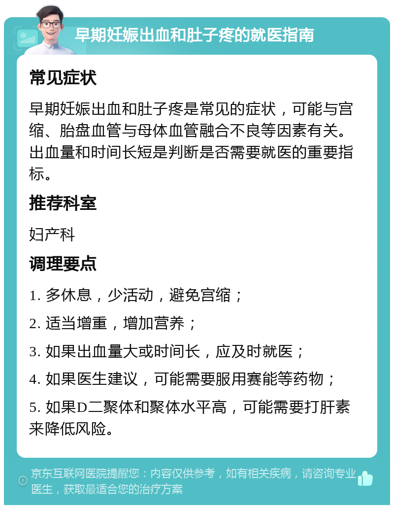 早期妊娠出血和肚子疼的就医指南 常见症状 早期妊娠出血和肚子疼是常见的症状，可能与宫缩、胎盘血管与母体血管融合不良等因素有关。出血量和时间长短是判断是否需要就医的重要指标。 推荐科室 妇产科 调理要点 1. 多休息，少活动，避免宫缩； 2. 适当增重，增加营养； 3. 如果出血量大或时间长，应及时就医； 4. 如果医生建议，可能需要服用赛能等药物； 5. 如果D二聚体和聚体水平高，可能需要打肝素来降低风险。