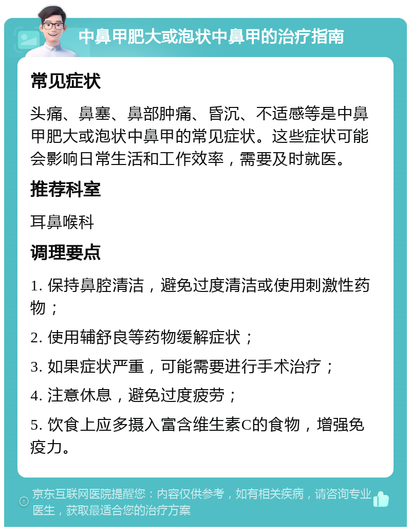 中鼻甲肥大或泡状中鼻甲的治疗指南 常见症状 头痛、鼻塞、鼻部肿痛、昏沉、不适感等是中鼻甲肥大或泡状中鼻甲的常见症状。这些症状可能会影响日常生活和工作效率，需要及时就医。 推荐科室 耳鼻喉科 调理要点 1. 保持鼻腔清洁，避免过度清洁或使用刺激性药物； 2. 使用辅舒良等药物缓解症状； 3. 如果症状严重，可能需要进行手术治疗； 4. 注意休息，避免过度疲劳； 5. 饮食上应多摄入富含维生素C的食物，增强免疫力。