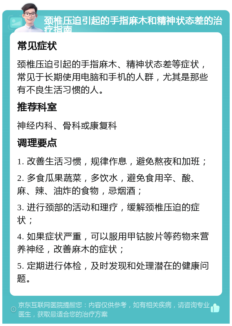 颈椎压迫引起的手指麻木和精神状态差的治疗指南 常见症状 颈椎压迫引起的手指麻木、精神状态差等症状，常见于长期使用电脑和手机的人群，尤其是那些有不良生活习惯的人。 推荐科室 神经内科、骨科或康复科 调理要点 1. 改善生活习惯，规律作息，避免熬夜和加班； 2. 多食瓜果蔬菜，多饮水，避免食用辛、酸、麻、辣、油炸的食物，忌烟酒； 3. 进行颈部的活动和理疗，缓解颈椎压迫的症状； 4. 如果症状严重，可以服用甲钴胺片等药物来营养神经，改善麻木的症状； 5. 定期进行体检，及时发现和处理潜在的健康问题。