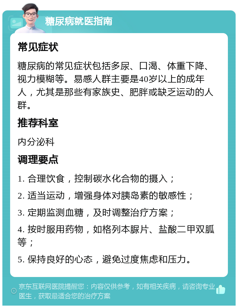 糖尿病就医指南 常见症状 糖尿病的常见症状包括多尿、口渴、体重下降、视力模糊等。易感人群主要是40岁以上的成年人，尤其是那些有家族史、肥胖或缺乏运动的人群。 推荐科室 内分泌科 调理要点 1. 合理饮食，控制碳水化合物的摄入； 2. 适当运动，增强身体对胰岛素的敏感性； 3. 定期监测血糖，及时调整治疗方案； 4. 按时服用药物，如格列本脲片、盐酸二甲双胍等； 5. 保持良好的心态，避免过度焦虑和压力。