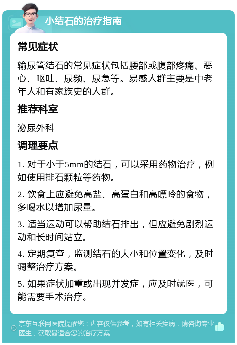 小结石的治疗指南 常见症状 输尿管结石的常见症状包括腰部或腹部疼痛、恶心、呕吐、尿频、尿急等。易感人群主要是中老年人和有家族史的人群。 推荐科室 泌尿外科 调理要点 1. 对于小于5mm的结石，可以采用药物治疗，例如使用排石颗粒等药物。 2. 饮食上应避免高盐、高蛋白和高嘌呤的食物，多喝水以增加尿量。 3. 适当运动可以帮助结石排出，但应避免剧烈运动和长时间站立。 4. 定期复查，监测结石的大小和位置变化，及时调整治疗方案。 5. 如果症状加重或出现并发症，应及时就医，可能需要手术治疗。