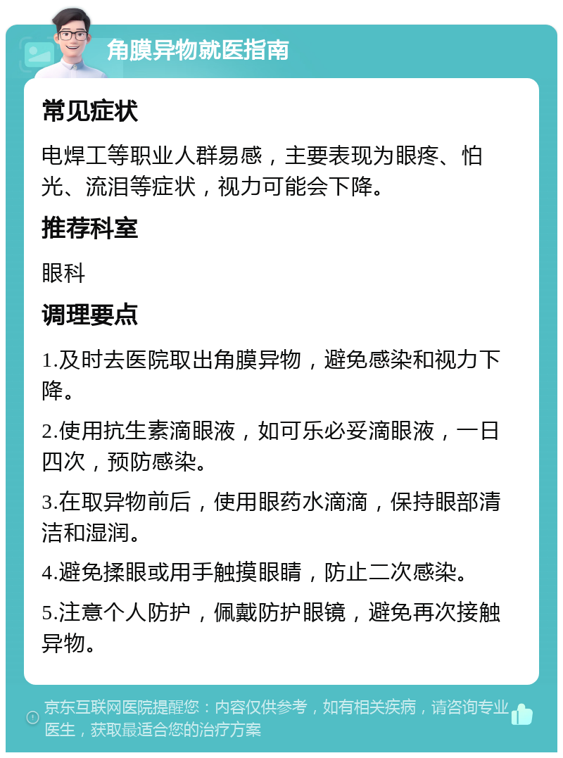 角膜异物就医指南 常见症状 电焊工等职业人群易感，主要表现为眼疼、怕光、流泪等症状，视力可能会下降。 推荐科室 眼科 调理要点 1.及时去医院取出角膜异物，避免感染和视力下降。 2.使用抗生素滴眼液，如可乐必妥滴眼液，一日四次，预防感染。 3.在取异物前后，使用眼药水滴滴，保持眼部清洁和湿润。 4.避免揉眼或用手触摸眼睛，防止二次感染。 5.注意个人防护，佩戴防护眼镜，避免再次接触异物。